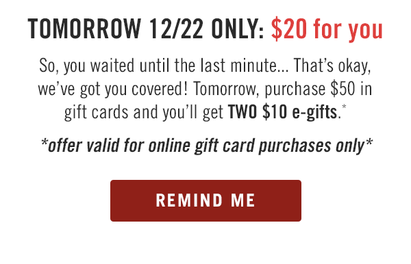 Tomorrow 12/22 ONLY: $20 for you. So, you waited until the last minute... That's okay, we've got you covered! Tomorrow, purchase $50 in gift cards and you'll get TWO $10 e-gifts.* Offer valid for online gift card purchases only. Buy tomorrow at Outback.com/Gift-Cards.