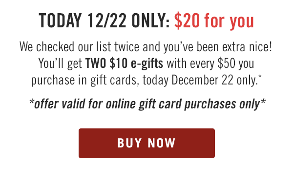 TODAY 12/22 ONLY: $20 for you. We checked our list twice and you've been extra nice! You'll get TWO $10 e-gifts with every $50 you purchase in gift cards, today December 22 only.* Offer valid for online gift card purchases only. Buy now at Outback.com/Gift-Cards.