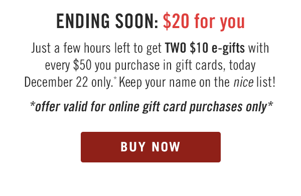 ENDING SOON: $20 for you. Just a few hours left to get TWO $10 e-gifts with every $50 you purchase in gift cards, today December 22 only.* Keep your name on the nice list! Offer valid for online gift card purchases only. Buy now at Outback.com/Gift-Cards.