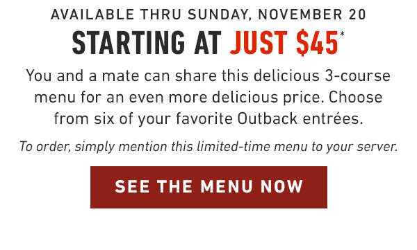 Available Thru Sunday, November 20 Starting at Just $45* You and a mate can share this delicious 3-course menu for an even more delicious price. Choose from six of your favorite Outback entrées. To order, simply mention this limited-time menu to your server.