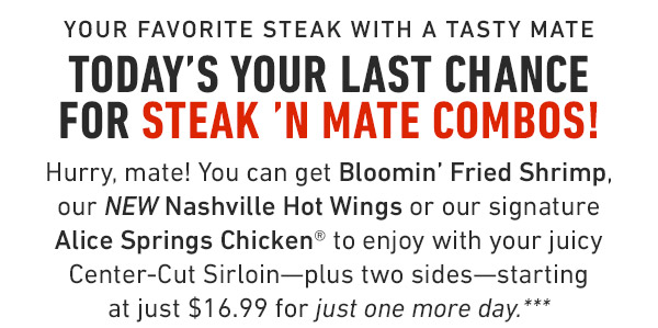 Your favorite steak with a tasty mate Today's your last chance for Steak 'N Mate Combos! Hurry, mate! You can get Bloomin' Fried Shrimp, our NEW Nashville Hot Wings or our signature Alice Springs Chicken® to enjoy with your juicy Center-Cut Sirloin—plus two sides—starting at just $16.99 for just one more day.***
