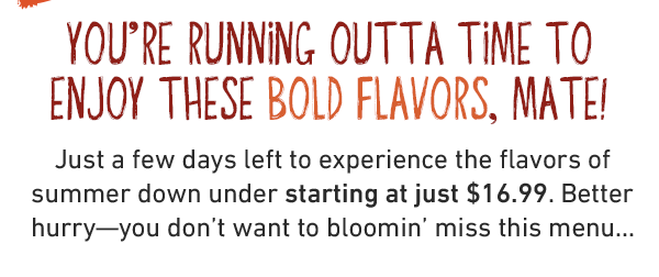 You're running outta time to enjoy these bold Flavors, mate! Just a few days left to experience the flavors of summer down under starting at just $16.99. Better hurry—you don't want to bloomin' miss this menu...