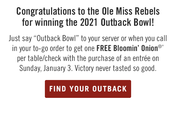 Congratulations to the Ole Miss Rebels for winning the 2021 Outback Bowl! Just say Outback Bowl to your server or when you call in your to-go order to get one FREE Bloomin' Onion®* per table/check with the purchase of an entrée on Sunday, January 3. Victory never tasted so good. Find your Outback at locations.outback.com.