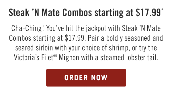 Steak 'N Mate Combos starting at $17.99* - Cha-Ching! You've hit the jackpot with Steak 'N Mate Combos starting at $17.99. Pair a boldly seasoned and seared sirloin with your choice of shrimp, or try the Victoria's Filet® Mignon with a steamed lobster tail. Order now at togo.outbackonlineordering.com.