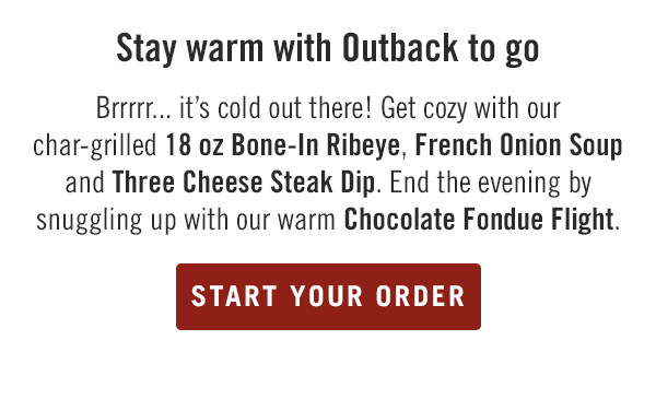 Stay warm with Outback to go. Brrrrr... it's cold out there! Get cozy with our char-grilled 18 oz Bone-In Ribeye, French Onion Soup and Three Cheese Steak Dip. End the evening by snuggling up with our warm Chocolate Fondue Flight. Start your order at togo.outbackonlineordering.com.