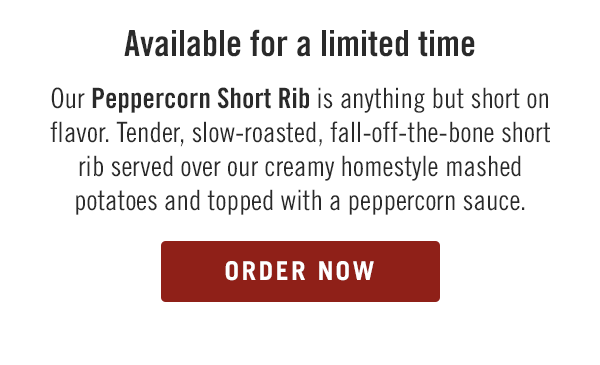 Available for a limited time, our Peppercorn Short Rib is anything but short on flavor. Tender, slow-roasted, fall-off-the-bone short rib served over our creamy homestyle mashed potatoes and topped with a peppercorn sauce. Order now at togo.outbackonlineordering.com.