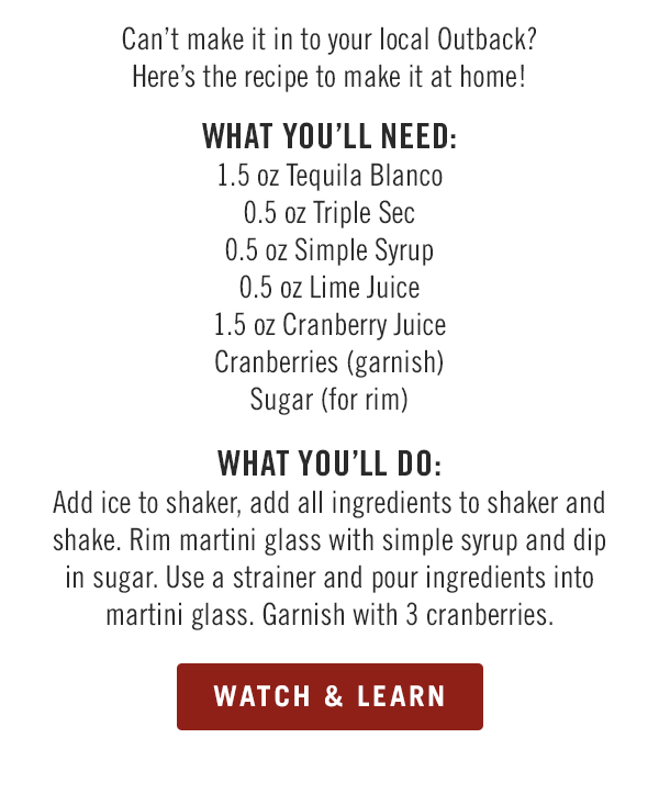 Can't make it in to your local Outback? Here's the recipe to make it at home! What you'll need: 1.5 oz Tequila Blanco; 0.5 oz Triple Sec; 0.5 oz Simple Syrup; 0.5 oz Lime Juice; 1.5 oz Cranberry Juice; Cranberries (garnish); and Sugar (for rim). What you'll do: Add ice to shaker, add all ingredients to shaker and shake. Rim martini glass with simple syrup and dip in sugar. Use a strainer and pour ingredients into martini glass. Garnish with 3 cranberries.