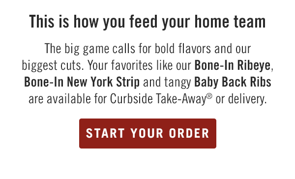 This is how you feed your home team... The big game calls for bold flavors and our biggest cuts. Your favorites like our Bone-In Ribeye, Bone-In New York Strip and tangy Baby Back Ribs are available for Curbside Take-Away® or delivery. Start your order at togo.outbackonlineordering.com.