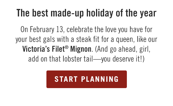 On February 13, celebrate the love you have for your best gals with a steak fit for a queen, like our Victoria's Filet® Mignon. (And go ahead, girl, add on that lobster tail—you deserve it!) Start planning at togo.outbackonlineordering.com.