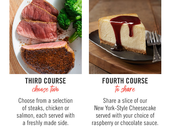 Third Course (choose two): Choose from a selection of steaks, chicken or salmon, each served with a freshly made side. Fourth Course (to share): Share a slice of our New York-Style Cheesecake served with your choice of raspberry or chocolate sauce.