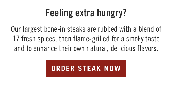 Feeling extra hungry? Our largest bone-in steaks are rubbed with a blend of 17 fresh spices, then flame-grilled for a smoky taste and to enhance their own natural, delicious flavors. Start your order at togo.outbackonlineordering.com.
