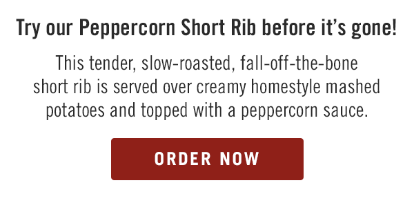 Try our Peppercorn Short Rib before it's gone! This tender, slow-roasted, fall-off-the-bone short rib is served over creamy homestyle mashed potatoes and topped with a peppercorn sauce.