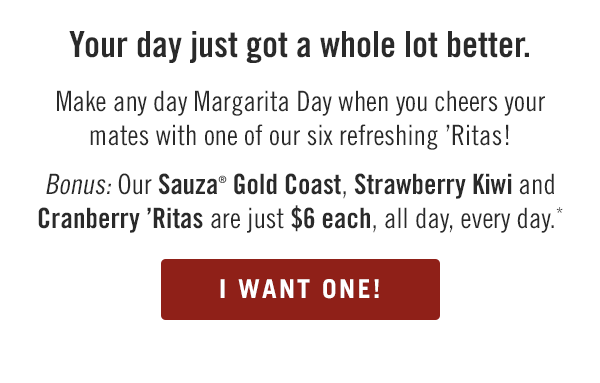 Your day just got a whole lot better. Make any day Margarita Day when you cheers your mates with one of our six refreshing 'Ritas! Bonus: Our Sauza® Gold Coast, Strawberry Kiwi and Cranberry 'Ritas are just $6 each, all day, every day.* Find your Outback at locations.outback.com.