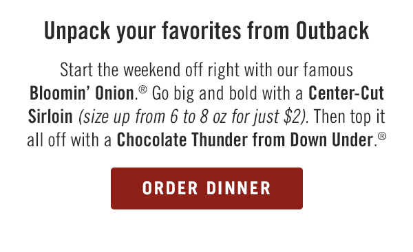 Unpack your favorites from Outback. Start the weekend off right with our famous Bloomin' Onion.® Go big and bold with a Center-Cut Sirloin (size up from 6 to 8 oz for just $2). Then top it all off with a Chocolate Thunder from Down Under.® Order now at togo.outbackonlineordering.com.