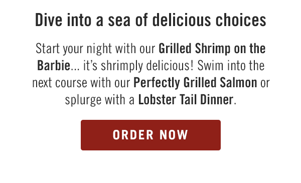 Dive into a sea of delicious choices. Start your night with our Grilled Shrimp on the Barbie... it's shrimply delicious! Swim into the next course with our Perfectly Grilled Salmon or splurge with a Lobster Tail Dinner. Order now at togo.outbackonlineordering.com.