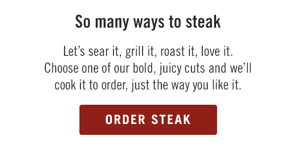 So many ways to steak. Let's sear it, grill it, roast it, love it. Choose one of our bold, juicy cuts and we'll cook it to order, just the way you like it. Order now at togo.outbackonlineordering.com.