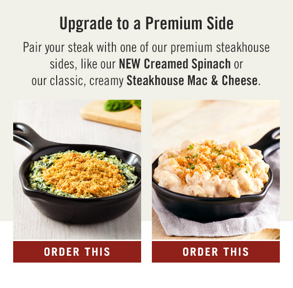 Upgrade to a Premium Side. Pair your steak with one of our premium steakhouse sides, like our NEW Creamed Spinach or our classic, creamy Steakhouse Mac & Cheese.