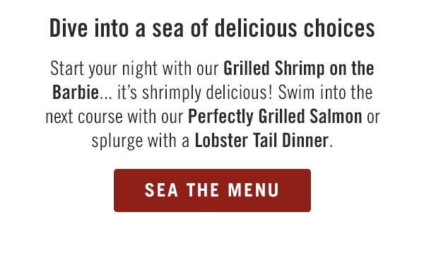 Dive into a sea of delicious choices. Start your night with our Grilled Shrimp on the Barbie... it's shrimply delicious! Swim into the next course with our Perfectly Grilled Salmon or splurge with a Lobster Tail Dinner. Sea the menu at togo.outbackonlineordering.com.