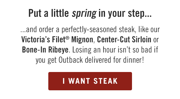 Put a little SPRING in your step and order a perfectly-seasoned steak, like our Victoria's Filet® Mignon, Center-Cut Sirloin or Bone-In Ribeye. Losing an hour isn't so bad if you get Outback delivered for dinner!