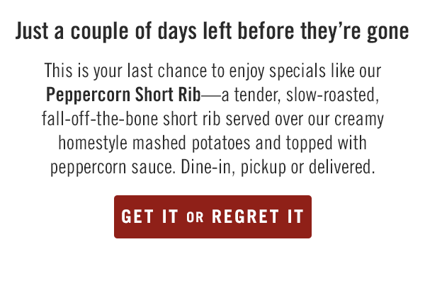 Just a couple of days left before they're gone... This is your last chance to enjoy specials like our Peppercorn Short Rib—a tender, slow-roasted, fall-off-the-bone short rib served over our creamy homestyle mashed potatoes and topped with peppercorn sauce. Dine-in, pickup or delivered. Order now at togo.outbackonlineordering.com.