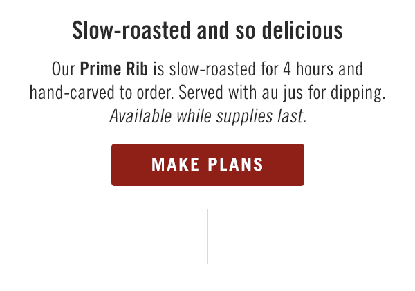 Slow-roasted and so delicious... Our Prime Rib is slow-roasted for 4 hours and hand-carved to order. Served with au jus for dipping. Available while supplies last. Start planning now at locations.outback.com.