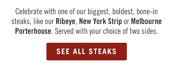 Celebrate with one of our biggest, boldest, bone-in steaks, like our Ribeye, New York Strip or Melbourne Porterhouse. Served with your choice of two sides. Order now at order.outback.com.