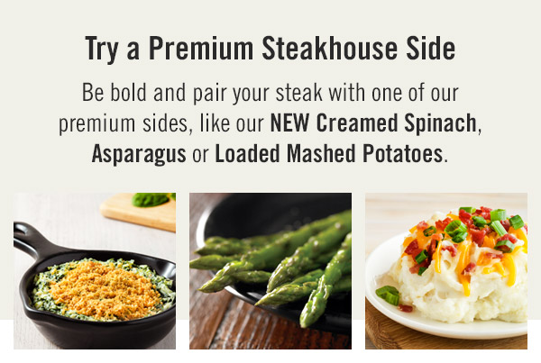 Try a Premium Steakhouse Side! Be bold and pair your steak with one of our premium sides, like our NEW Creamed Spinach, Asparagus or Loaded Mashed Potatoes.