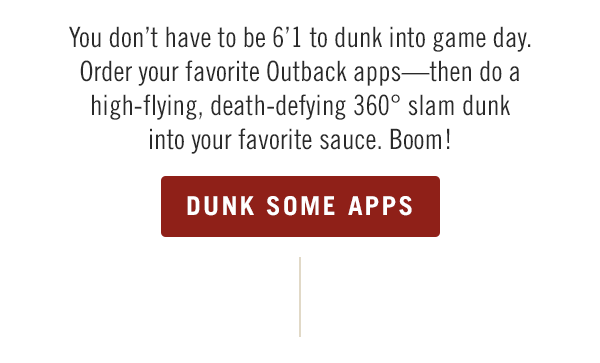You don't have to be 6'1 to dunk into game day. Order your favorite Outback apps—then do a high-flying, death-defying 360° slam dunk into your favorite sauce. Boom! Order now at Outback.com.