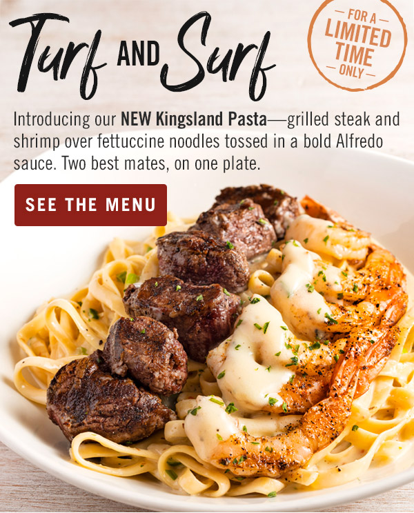 Turf and Surf. Introducing our NEW Kingsland Pasta—grilled steak and shrimp over fettuccine noodles tossed in a bold Alfredo sauce. Two best mates, on one plate. For a limited time only. Order now at Outback.com.