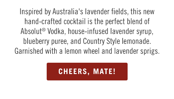 Inspired by Australia's lavender fields, this new hand-crafted cocktail is the perfect blend of Absolut® Vodka, house-infused lavender syrup, blueberry puree, and Country Style lemonade. Garnished with a lemon wheel and lavender sprigs.