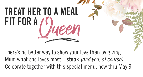 Treat Her to a Meal Fit for a Queen! There's no better way to show your love than by giving Mum what she loves most... steak (and you, of course). Celebrate together with this special menu, now thru May 9.