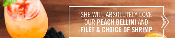 She will absolutely love our Peach Bellini and Filet & Choice of Shrimp.