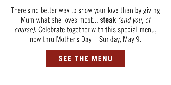 There's no better way to show your love than by giving Mum what she loves most... steak (and you, of course). Celebrate together with this special menu, now thru May 9. See the menu at Outback.com.