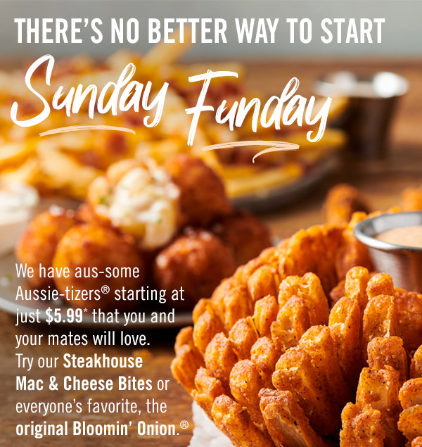 There's no better way to start Sunday Funday! We have aus-some Aussie-tizers® starting at just $5.99* that you and your mates will love. Try our Steakhouse Mac & Cheese Bites or everyone's favorite, the original Bloomin' Onion.®