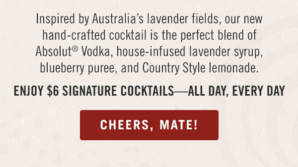Inspired by Australia's lavender fields, our new hand-crafted cocktail is the perfect blend of Absolut® Vodka, house-infused lavender syrup, blueberry puree, and Country Style lemonade. Enjoy $6 signature cocktails—all day, every day.