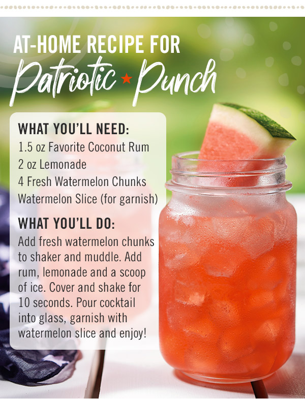 At-Home Recipe for Patriotic Punch: What you'll need: 1.5 oz Favorite Coconut Rum; 2 oz Lemonade; 4 Fresh Watermelon Chunks and Watermelon Slice (for garnish). What you'll do: Add fresh watermelon chunks to shaker and muddle. Add rum, lemonade and a scoop of ice. Cover and shake for 10 seconds. Pour cocktail into glass, garnish with watermelon slice and enjoy!