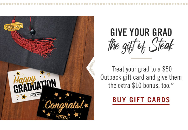 Give your grad the gift of Steak. Treat your grad to a $50 Outback gift card and give them the extra $10 bonus, too.* Buy now at Outback.com/Gift-Cards.