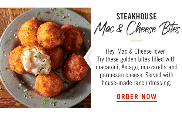 Steakhouse Mac & Cheese Bites: Hey, Mac & Cheese lover! Try these golden bites filled with macaroni, Asiago, mozzarella and parmesan cheese. Served with house-made ranch dressing.