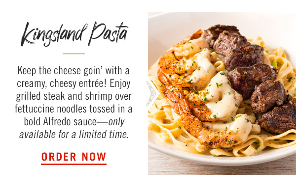 Kingsland Pasta: Keep the cheese goin' with a creamy, cheesy entrée! Enjoy grilled steak and shrimp over fettuccine noodles tossed in a bold Alfredo sauce—only available for a limited time.