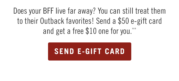 Does your BFF live far away? You can still treat them to their Outback favorites! Send a $50 e-gift card and get a free $10 one for you.** Buy now at Outback.com/Gift-Cards.