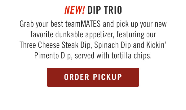 NEW! Dip Trio Grab your best teamMATES and pick up your new favorite dunkable appetizer, featuring our Three Cheese Steak Dip, Spinach Dip and Kickin' Pimento Dip, served with tortilla chips.