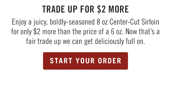 Trade Up for $2 More Enjoy a juicy, boldly-seasoned 8 oz Center-Cut Sirloin for only $2 more than the price of a 6 oz. Now that's a fair trade up we can get deliciously full on.