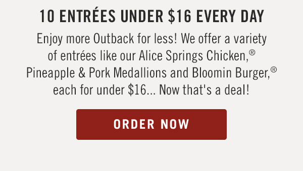 10 Entrées under $16 Every Day. Enjoy more Outback for less! We offer a variety of entrées like our Alice Springs Chicken,® Pineapple & Pork Medallions and Bloomin Burger,® each for under $16... Now that's a deal!