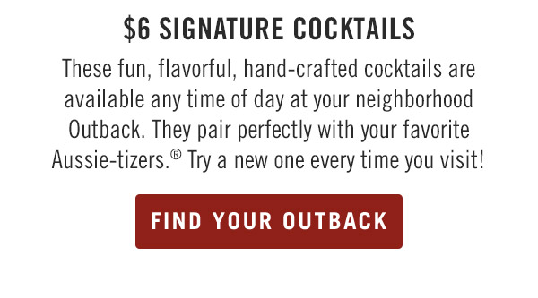 $6 Signature Cocktails These fun, flavorful, hand-crafted cocktails are available any time of day at your neighborhood Outback. They pair perfectly with your favorite Aussie-tizers.® Try a new one every time you visit!