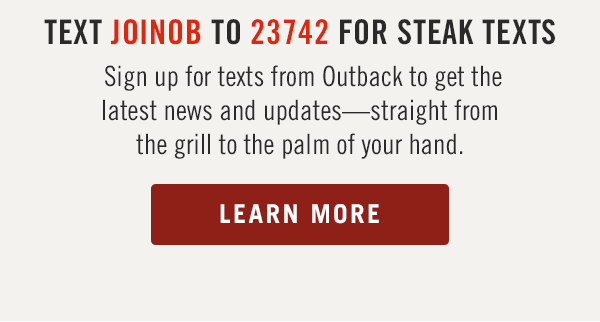 Sign up for texts from Outback to get the latest news and updates—straight from the grill to the palm of your hand. Learn more at Outback.com/SMS.