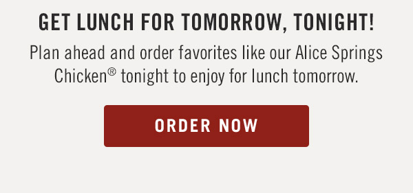 Get lunch for tomorrow, tonight!                            Plan ahead and order favorites like our Alice Springs Chicken® tonight to enjoy for lunch tomorrow.