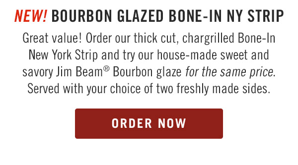 NEW! Bourbon Glazed Bone-In NY Strip Great value! Order our thick cut, chargrilled Bone-In New York Strip and try our house-made sweet and savory Jim Beam® Bourbon glaze for the same price. Served with your choice of two freshly made sides.