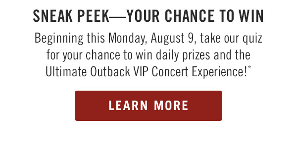 Sneak peek—Your Chance to Win                            Beginning this Monday, August 9, take our quiz for your chance to win daily prizes and the Ultimate Outback VIP Concert Experience!* Learn More