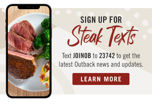 Sign up for Steak Texts Text JOINOB to 23742 to get the latest Outback news and updates. Learn More