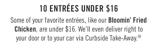 10 Entrées under $16 Some of your favorite entrées, like our Bloomin' Fried Chicken, are under $16. We'll even deliver right to your door or to your car via Curbside Take-Away.®